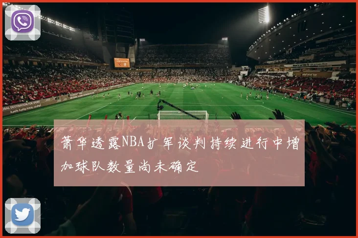 萧华透露NBA扩军谈判持续进行中增加球队数量尚未确定