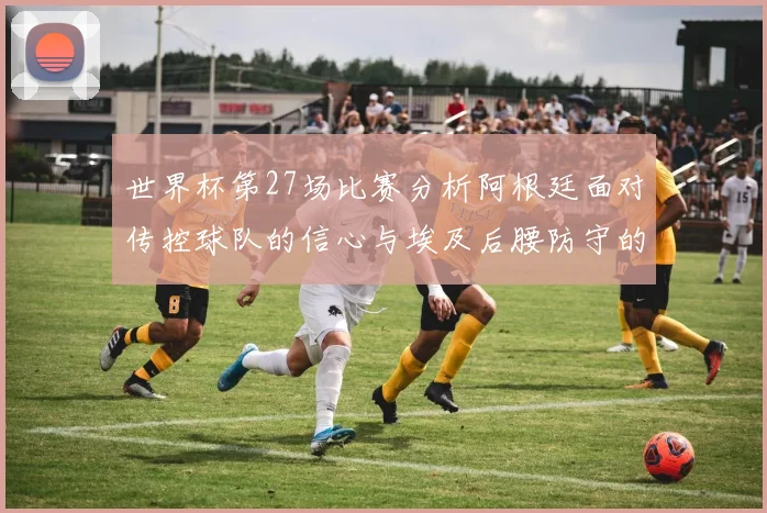 世界杯第27场比赛分析阿根廷面对传控球队的信心与埃及后腰防守的隐患