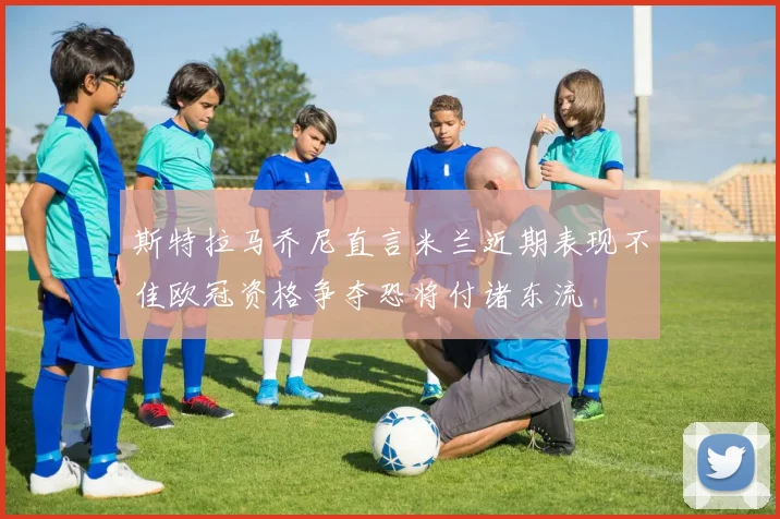 斯特拉马乔尼直言米兰近期表现不佳欧冠资格争夺恐将付诸东流