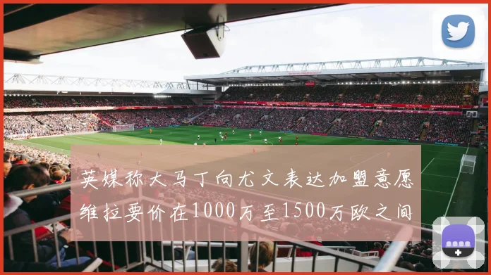 英媒称大马丁向尤文表达加盟意愿维拉要价在1000万至1500万欧之间