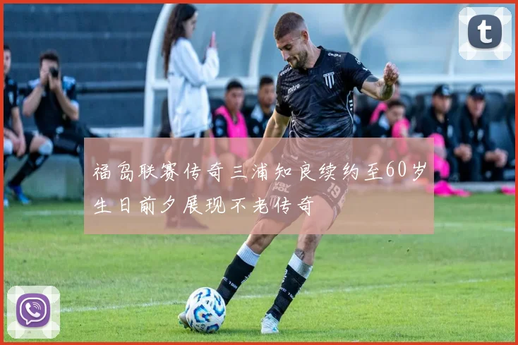 福岛联赛传奇三浦知良续约至60岁生日前夕展现不老传奇