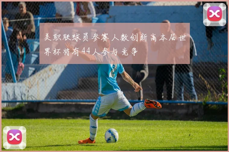美职联球员参赛人数创新高本届世界杯将有44人参与竞争