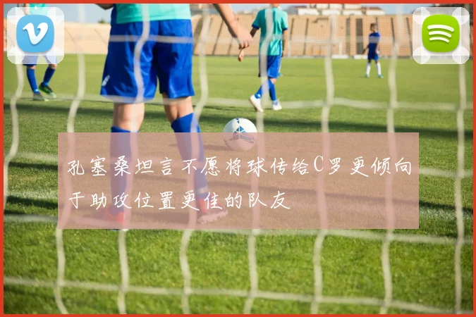 孔塞桑坦言不愿将球传给C罗更倾向于助攻位置更佳的队友