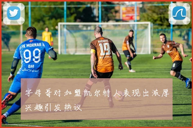 字母哥对加盟凯尔特人表现出浓厚兴趣引发热议