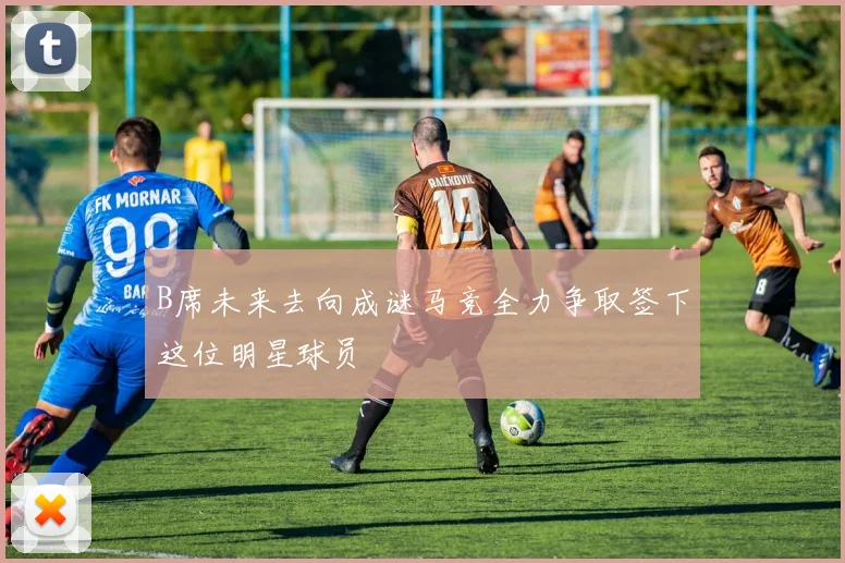 B席未来去向成谜马竞全力争取签下这位明星球员