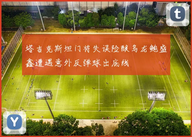 塔吉克斯坦门将失误险酿乌龙鲍盛鑫遭遇意外反弹球出底线