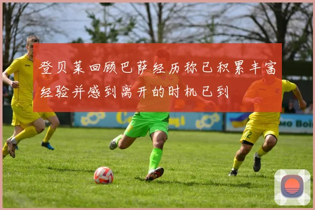 登贝莱回顾巴萨经历称已积累丰富经验并感到离开的时机已到