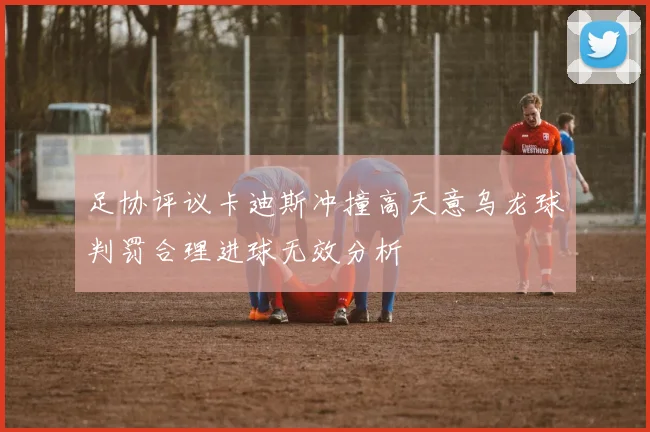 足协评议卡迪斯冲撞高天意乌龙球判罚合理进球无效分析