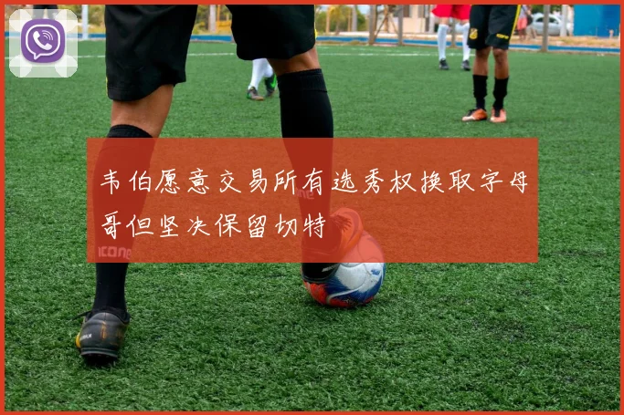 韦伯愿意交易所有选秀权换取字母哥但坚决保留切特