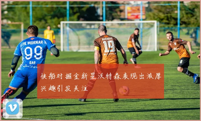 快船对掘金新星沃特森表现出浓厚兴趣引发关注