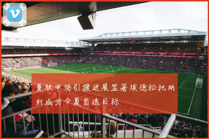 曼联中场引援进展显著埃德松托纳利成为今夏首选目标