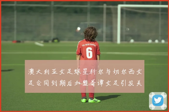澳大利亚女足球星科尔与切尔西女足合同到期后加盟哥谭女足引发关注