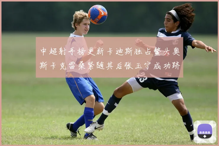 中超射手榜更新卡迪斯独占鳌头奥斯卡克雷桑紧随其后张玉宁成功跻身前十