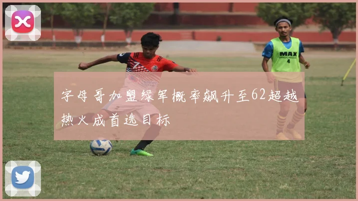 字母哥加盟绿军概率飙升至62超越热火成首选目标
