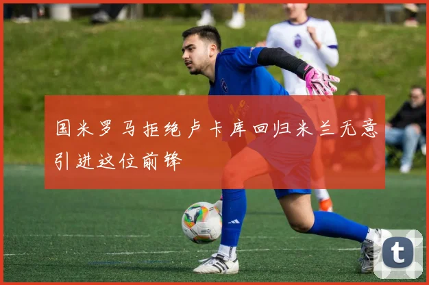 国米罗马拒绝卢卡库回归米兰无意引进这位前锋