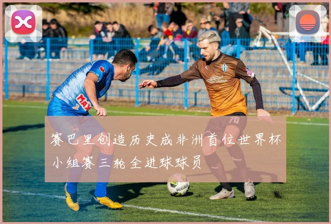 赛巴里创造历史成非洲首位世界杯小组赛三轮全进球球员