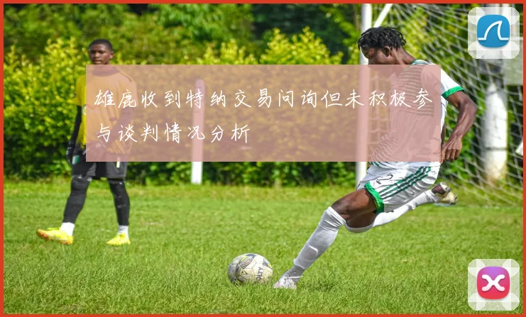 雄鹿收到特纳交易问询但未积极参与谈判情况分析