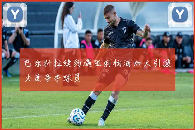 巴尔科拉续约遇阻利物浦加大引援力度争夺球员